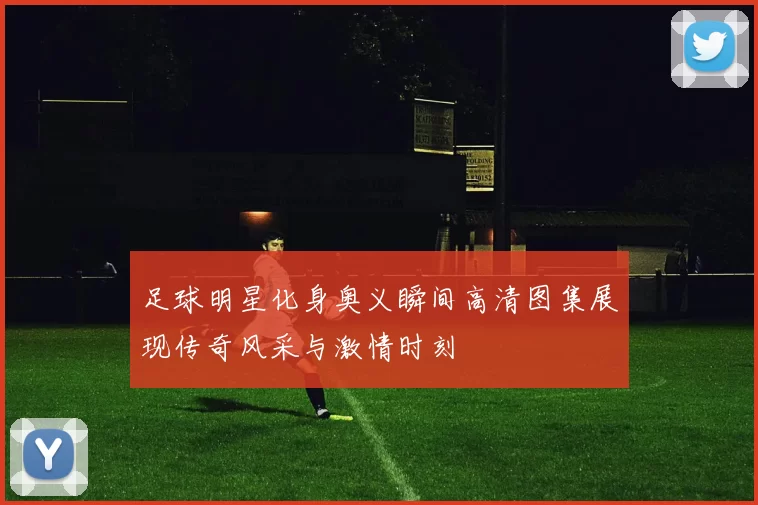 足球明星化身奥义瞬间高清图集展现传奇风采与激情时刻