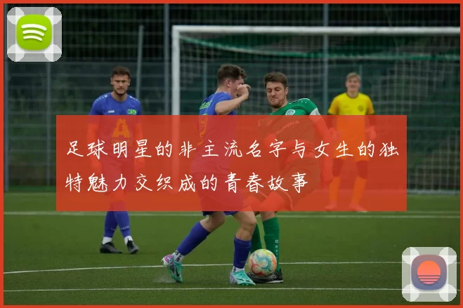 足球明星的非主流名字与女生的独特魅力交织成的青春故事
