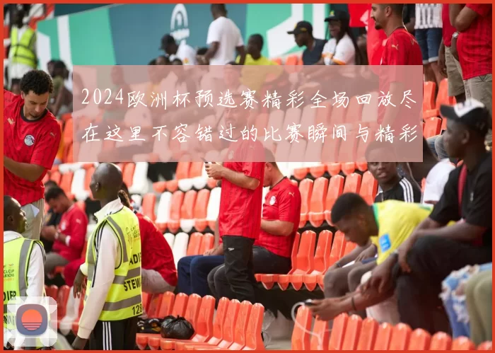 2024欧洲杯预选赛精彩全场回放尽在这里不容错过的比赛瞬间与精彩进球回顾