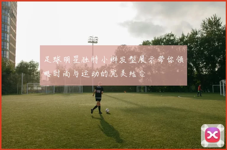 足球明星独特小辫发型展示带你领略时尚与运动的完美结合
