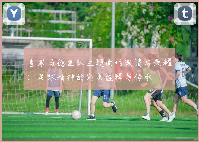 皇家马德里队主题曲的激情与荣耀：足球精神的完美诠释与传承