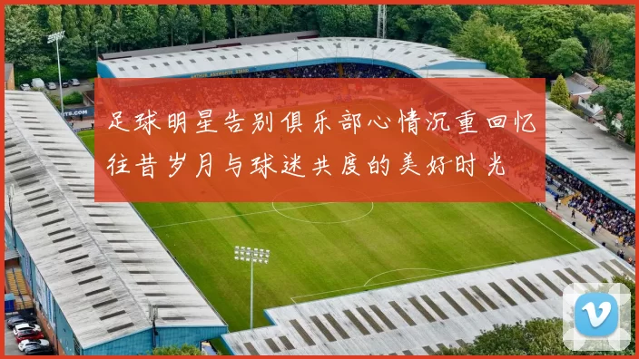 足球明星告别俱乐部心情沉重回忆往昔岁月与球迷共度的美好时光
