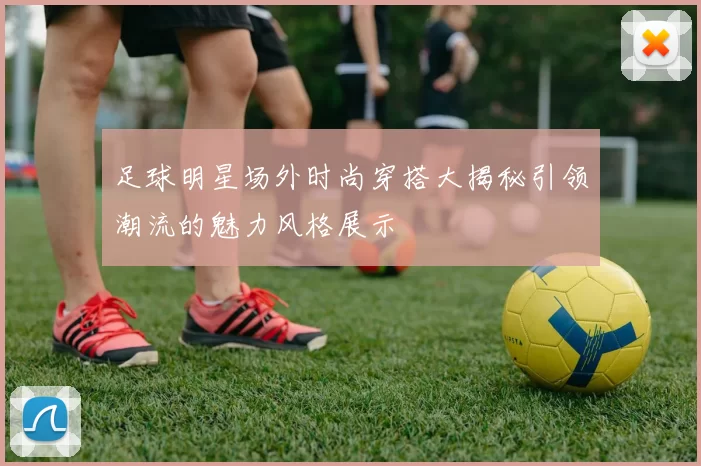 足球明星场外时尚穿搭大揭秘引领潮流的魅力风格展示