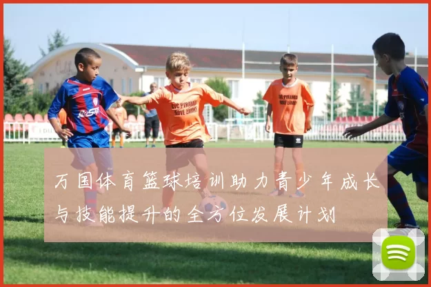 万国体育篮球培训助力青少年成长与技能提升的全方位发展计划