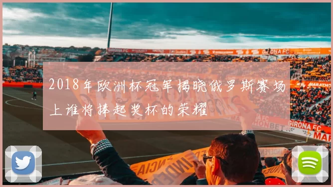2018年欧洲杯冠军揭晓俄罗斯赛场上谁将捧起奖杯的荣耀
