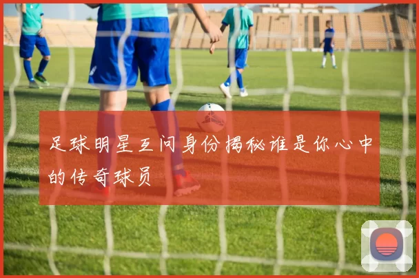 足球明星互问身份揭秘谁是你心中的传奇球员